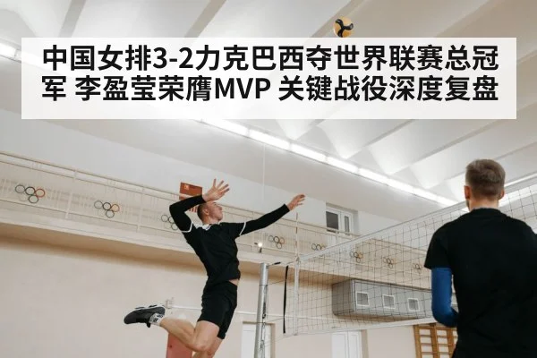 中国女排3-2力克巴西夺世界联赛总冠军 李盈莹荣膺MVP 关键战役深度复盘