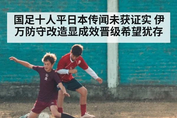 国足十人平日本传闻未获证实 伊万防守改造显成效晋级希望犹存