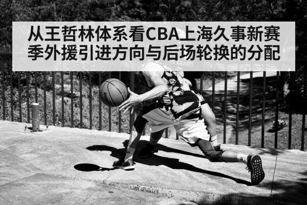 从王哲林体系看CBA上海久事新赛季外援引进方向与后场轮换的分配