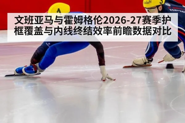 文班亚马与霍姆格伦2026-27赛季护框覆盖与内线终结效率前瞻数据对比